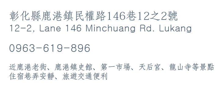 彰化縣鹿港鎮民權路146巷12之2號 12-2, Lane 146 Minchuang Rd. Lukang 0963-619-896 近鹿港老街、鹿港鎮史館、第一市場、天后宮、龍山寺等景點 住宿巷弄安靜、旅遊交通便利
